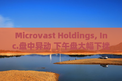 Microvast Holdings, Inc.盘中异动 下午盘大幅下挫6.50%报0.188美元