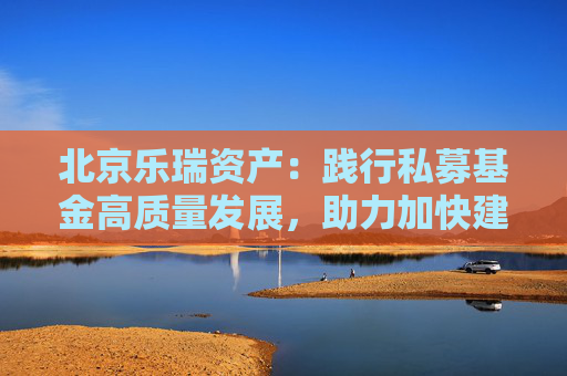 北京乐瑞资产：践行私募基金高质量发展，助力加快建设金融强国