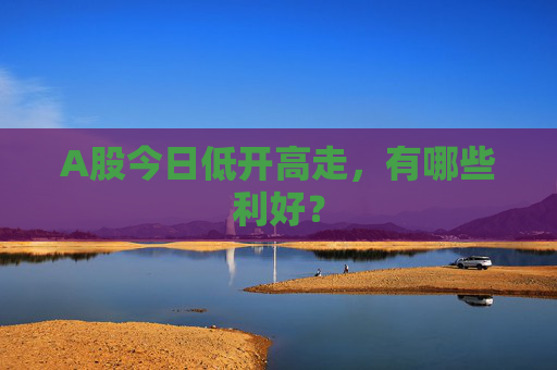 A股今日低开高走，有哪些利好？
