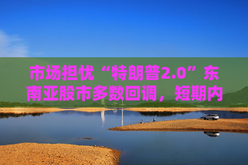 市场担忧“特朗普2.0”东南亚股市多数回调，短期内亚洲货币或将走弱