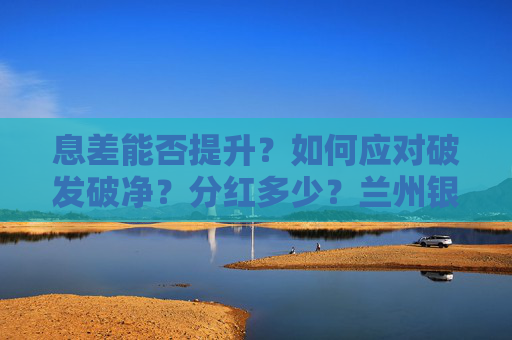 息差能否提升？如何应对破发破净？分红多少？兰州银行业绩会回应多项热点话题