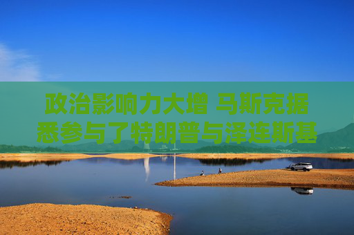 政治影响力大增 马斯克据悉参与了特朗普与泽连斯基的通话