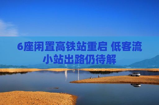 6座闲置高铁站重启 低客流小站出路仍待解