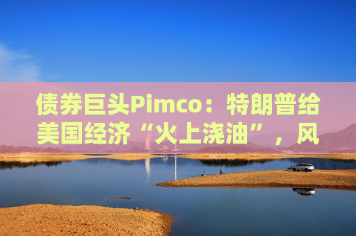 债券巨头Pimco：特朗普给美国经济“火上浇油”，风险资产别高兴太早