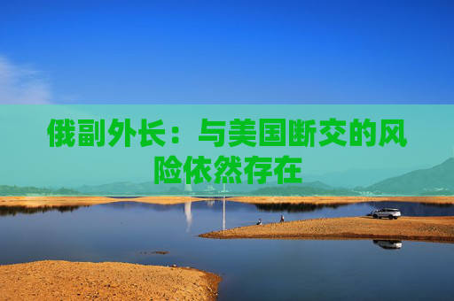 俄副外长：与美国断交的风险依然存在