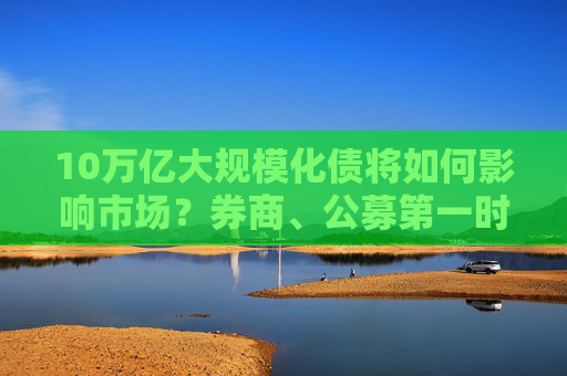 10万亿大规模化债将如何影响市场？券商、公募第一时间解读