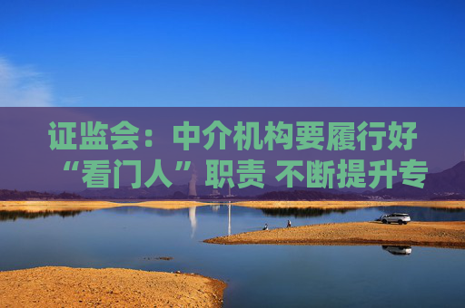 证监会：中介机构要履行好“看门人”职责 不断提升专业投研能力