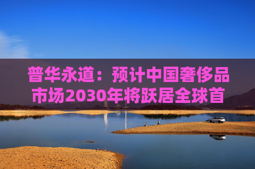 普华永道：预计中国奢侈品市场2030年将跃居全球首位