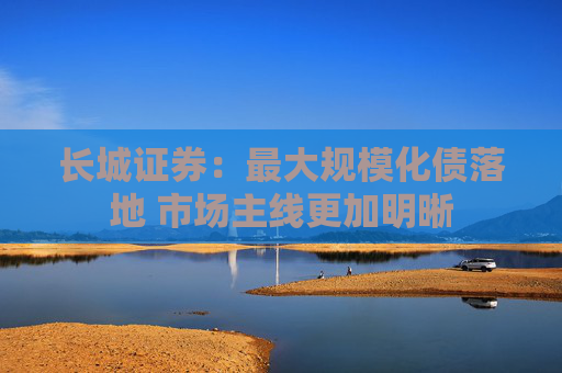 长城证券：最大规模化债落地 市场主线更加明晰