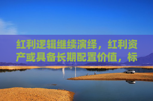 红利逻辑继续演绎，红利资产或具备长期配置价值，标普红利ETF（562060）配置价值备受关注