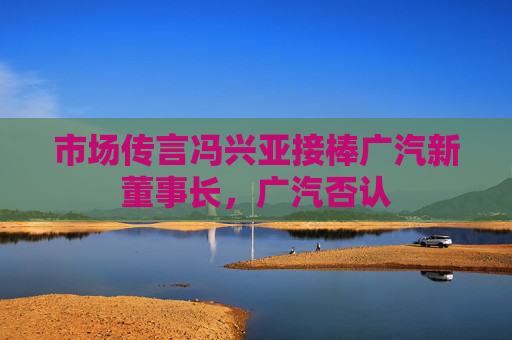 市场传言冯兴亚接棒广汽新董事长，广汽否认