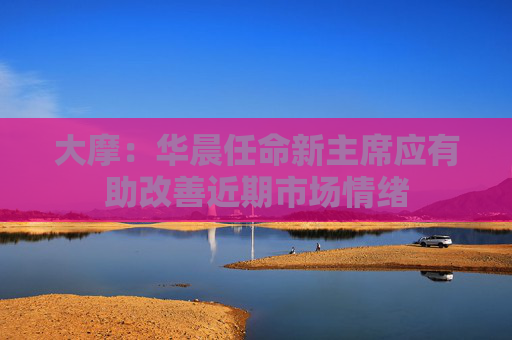 大摩：华晨任命新主席应有助改善近期市场情绪
