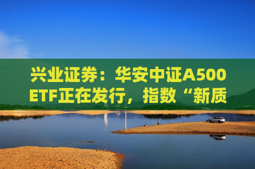 兴业证券：华安中证A500ETF正在发行，指数“新质生产力”占比高，便利境内外中长期资金配置A股资产
