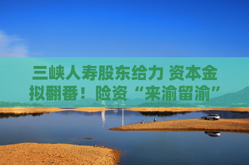 三峡人寿股东给力 资本金拟翻番！险资“来渝留渝”雄心何以实现？