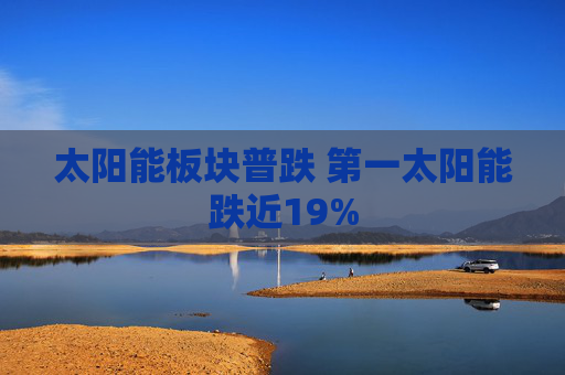 太阳能板块普跌 第一太阳能跌近19%