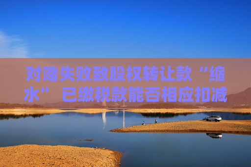对赌失败致股权转让款“缩水” 已缴税款能否相应扣减？