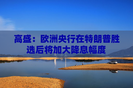 高盛：欧洲央行在特朗普胜选后将加大降息幅度