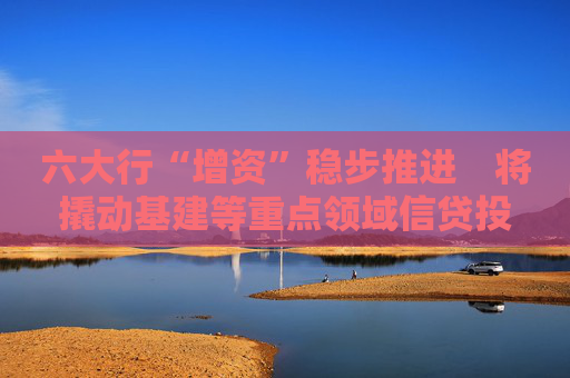 六大行“增资”稳步推进　将撬动基建等重点领域信贷投放