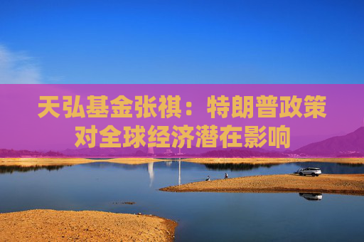 天弘基金张祺：特朗普政策对全球经济潜在影响
