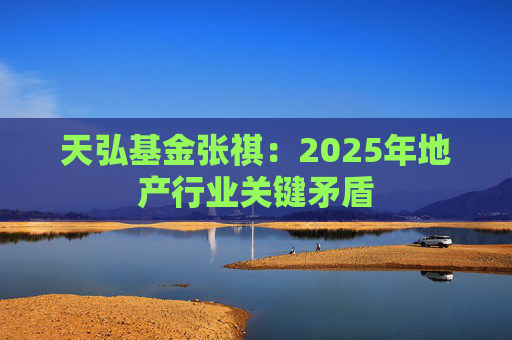 天弘基金张祺：2025年地产行业关键矛盾
