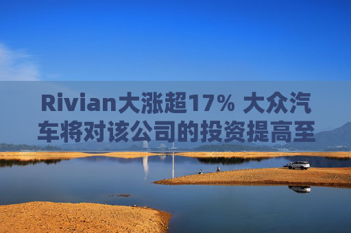 Rivian大涨超17% 大众汽车将对该公司的投资提高至58亿美元