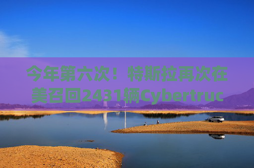 今年第六次！特斯拉再次在美召回2431辆Cybertruck