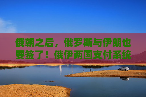 俄朝之后，俄罗斯与伊朗也要签了！俄伊两国支付系统已正式连接