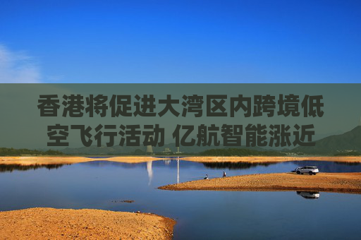 香港将促进大湾区内跨境低空飞行活动 亿航智能涨近10%