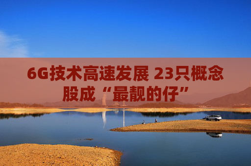 6G技术高速发展 23只概念股成“最靓的仔”