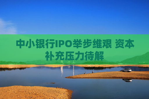 中小银行IPO举步维艰 资本补充压力待解