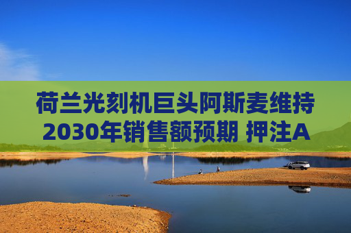 荷兰光刻机巨头阿斯麦维持2030年销售额预期 押注AI芯片需求增长强劲