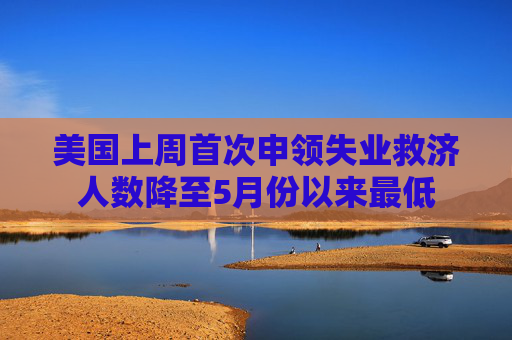 美国上周首次申领失业救济人数降至5月份以来最低