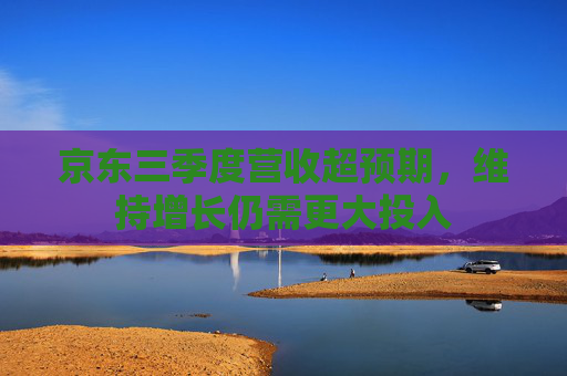 京东三季度营收超预期，维持增长仍需更大投入