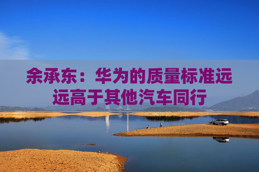 余承东：华为的质量标准远远高于其他汽车同行