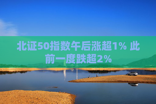 北证50指数午后涨超1% 此前一度跌超2%