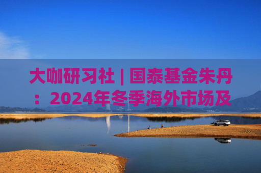 大咖研习社 | 国泰基金朱丹：2024年冬季海外市场及大类资产配置展望