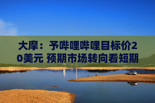 大摩：予哔哩哔哩目标价20美元 预期市场转向看短期市盈率倍数