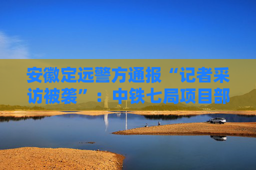 安徽定远警方通报“记者采访被袭”：中铁七局项目部5人被行政拘留