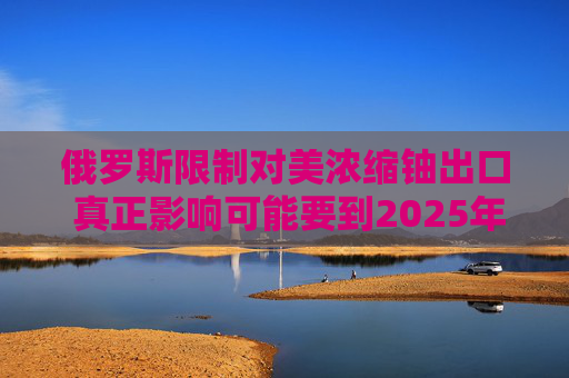 俄罗斯限制对美浓缩铀出口 真正影响可能要到2025年显现