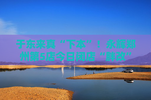 于东来真“下本”！永辉郑州第5店今日闭店“胖改”