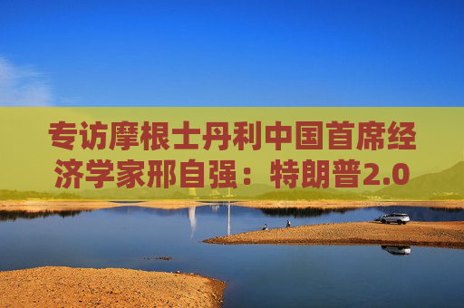 专访摩根士丹利中国首席经济学家邢自强：特朗普2.0给全球经济增加不确定性，中国经济政策成为关注焦点