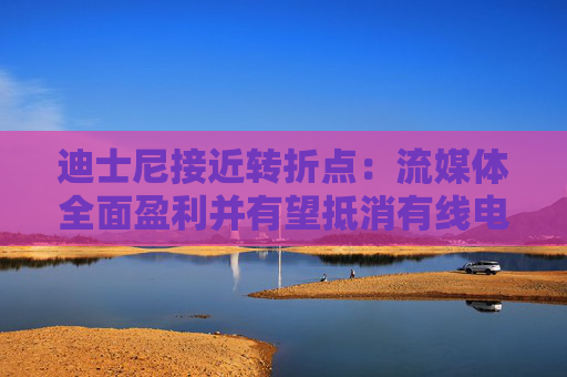迪士尼接近转折点：流媒体全面盈利并有望抵消有线电视业务下滑