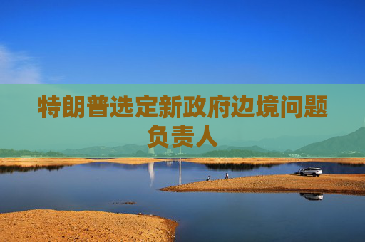 特朗普选定新政府边境问题负责人