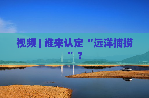 视频 | 谁来认定“远洋捕捞”？