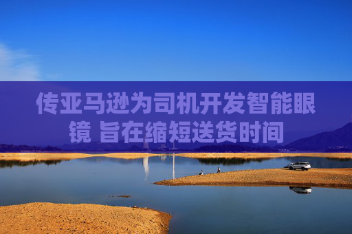 传亚马逊为司机开发智能眼镜 旨在缩短送货时间