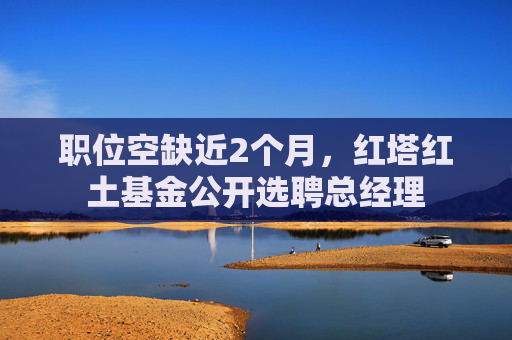 职位空缺近2个月，红塔红土基金公开选聘总经理