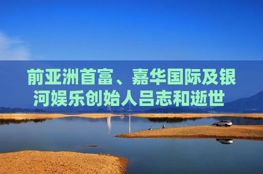 前亚洲首富、嘉华国际及银河娱乐创始人吕志和逝世 享年95岁