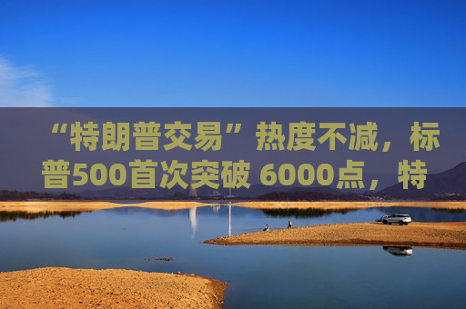 “特朗普交易”热度不减，标普500首次突破 6000点，特斯拉大涨9%