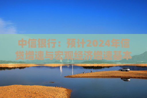 中信银行：预计2024年信贷增速与宏观经济增速基本匹配