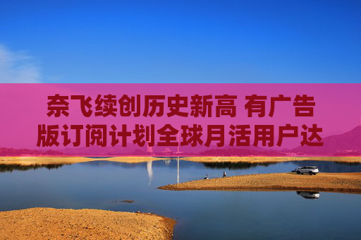 奈飞续创历史新高 有广告版订阅计划全球月活用户达7000万